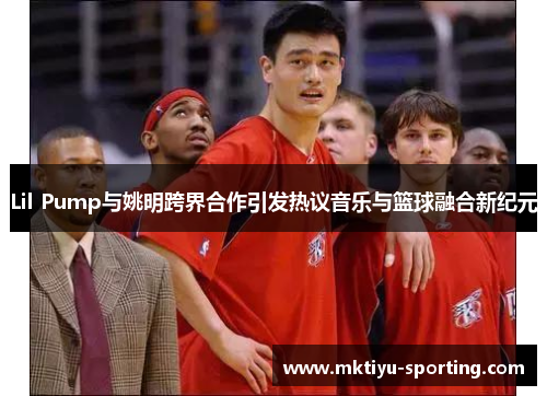 Lil Pump与姚明跨界合作引发热议音乐与篮球融合新纪元