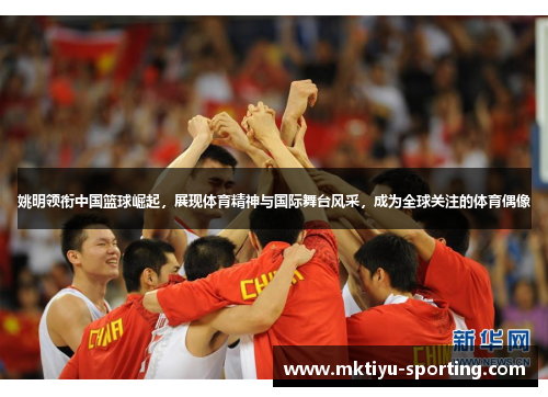 姚明领衔中国篮球崛起，展现体育精神与国际舞台风采，成为全球关注的体育偶像