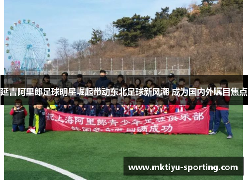 延吉阿里郎足球明星崛起带动东北足球新风潮 成为国内外瞩目焦点