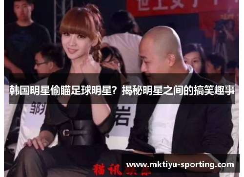韩国明星偷瞄足球明星？揭秘明星之间的搞笑趣事