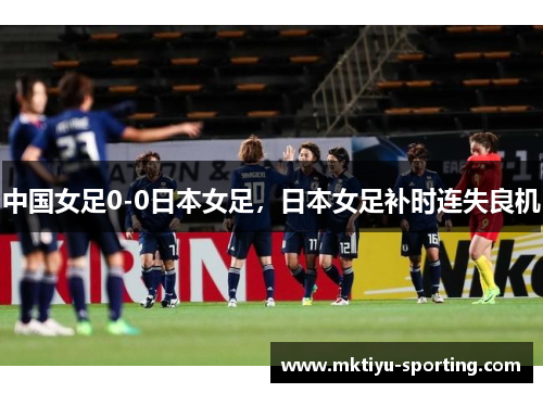 中国女足0-0日本女足，日本女足补时连失良机