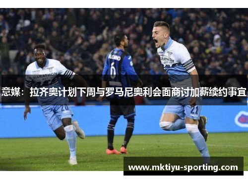 意媒：拉齐奥计划下周与罗马尼奥利会面商讨加薪续约事宜